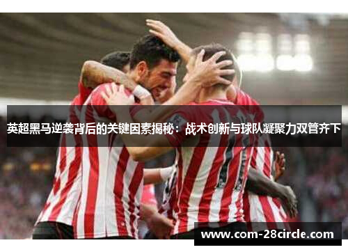 英超黑马逆袭背后的关键因素揭秘：战术创新与球队凝聚力双管齐下
