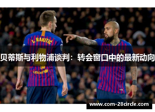 贝蒂斯与利物浦谈判:转会窗口中的最新动向 贝蒂斯与利物浦谈判:转会窗口中的最新动向