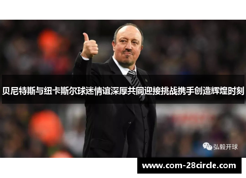 贝尼特斯与纽卡斯尔球迷情谊深厚共同迎接挑战携手创造辉煌时刻 贝尼特斯与纽卡斯尔球迷情谊深厚共同迎接挑战携手创造辉煌时刻