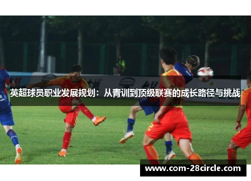 英超球员职业发展规划:从青训到顶级联赛的成长路径与挑战 英超球员职业发展规划:从青训到顶级联赛的成长路径与挑战