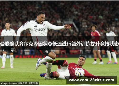 曼联确认齐尔克泽因状态低迷进行额外训练提升竞技状态