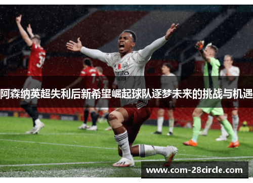 阿森纳英超失利后新希望崛起球队逐梦未来的挑战与机遇