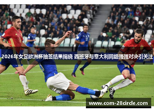 2026年女足欧洲杯抽签结果揭晓 西班牙与意大利同组强强对决引关注