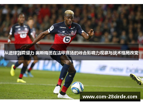 从进球到震慑力 奥斯梅恩在法甲赛场的综合影响力观察与战术格局改变 从进球到震慑力 奥斯梅恩在法甲赛场的综合影响力观察与战术格局改变