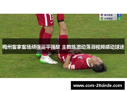 梅州客家客场顽强逼平强敌 主教练激动落泪视频感动球迷 梅州客家客场顽强逼平强敌 主教练激动落泪视频感动球迷