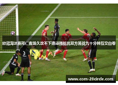 欧冠淘汰赛拜仁客场久攻不下遭顽强抵抗双方苦战九十分钟互交白卷 欧冠淘汰赛拜仁客场久攻不下遭顽强抵抗双方苦战九十分钟互交白卷