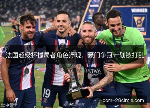 法国超级杯搅局者角色浮现,豪门争冠计划被打乱 法国超级杯搅局者角色浮现,豪门争冠计划被打乱